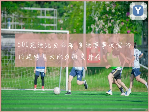 500完场比分公布 多场赛事收官 冷门逆转与大比分胜负并存