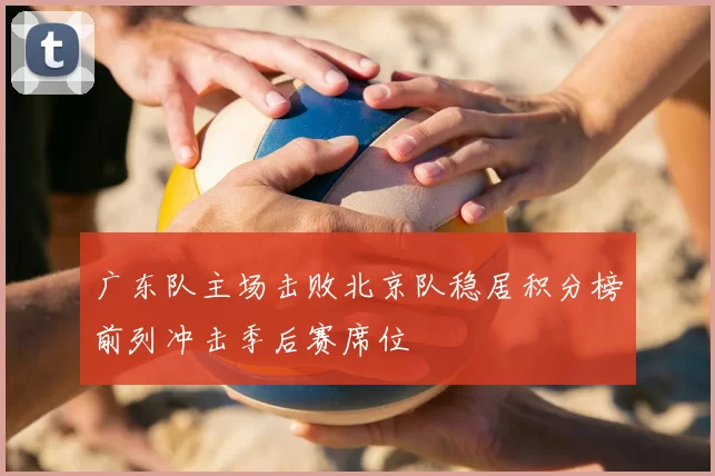 广东队主场击败北京队稳居积分榜前列冲击季后赛席位