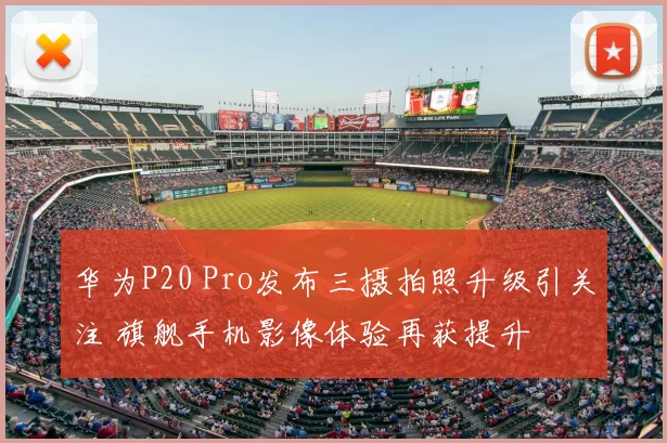 华为P20 Pro发布三摄拍照升级引关注 旗舰手机影像体验再获提升