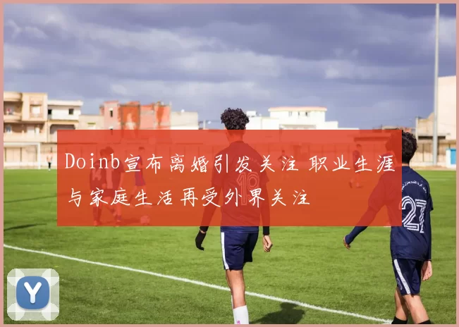 Doinb宣布离婚引发关注 职业生涯与家庭生活再受外界关注