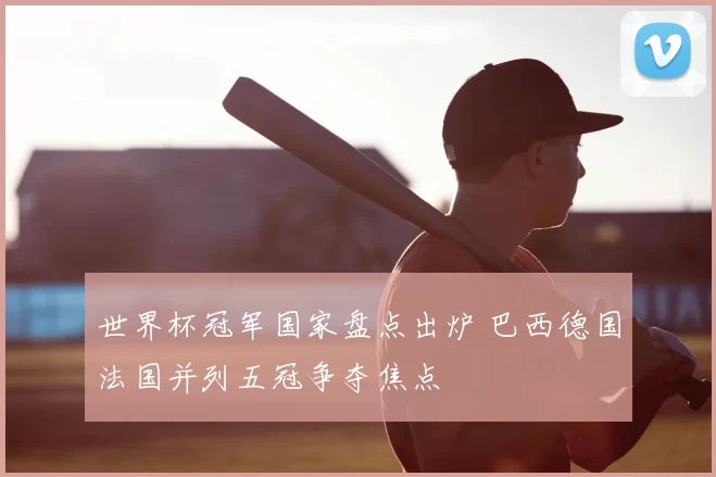 世界杯冠军国家盘点出炉 巴西德国法国并列五冠争夺焦点