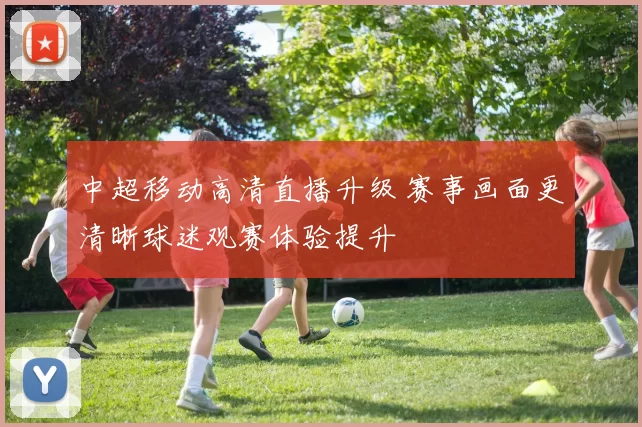 中超移动高清直播升级 赛事画面更清晰球迷观赛体验提升