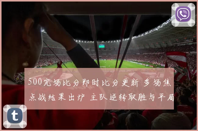500完场比分即时比分更新 多场焦点战结果出炉 主队逆转取胜与平局并存