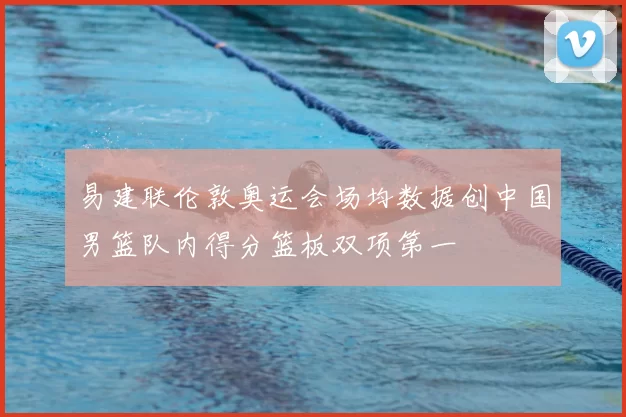 易建联伦敦奥运会场均数据创中国男篮队内得分篮板双项第一