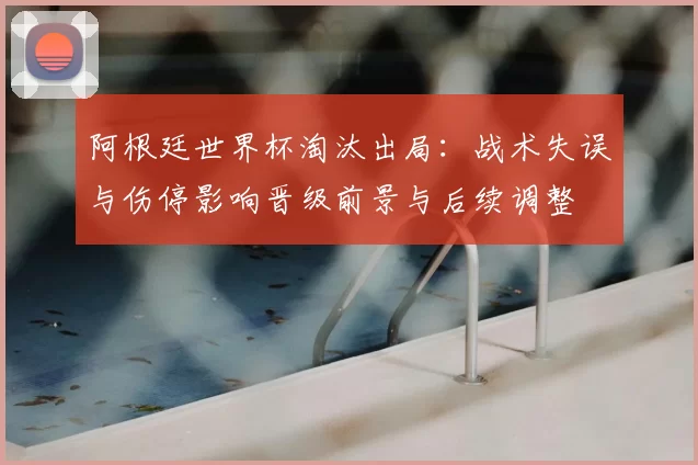 阿根廷世界杯淘汰出局：战术失误与伤停影响晋级前景与后续调整