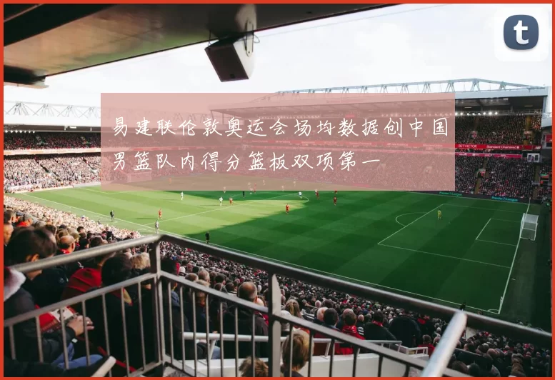 易建联伦敦奥运会场均数据创中国男篮队内得分篮板双项第一