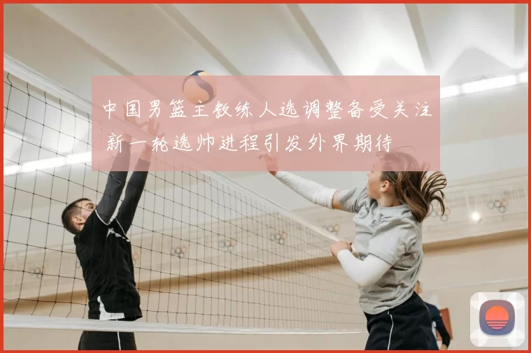 中国男篮主教练人选调整备受关注 新一轮选帅进程引发外界期待