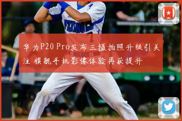 华为P20 Pro发布三摄拍照升级引关注 旗舰手机影像体验再获提升