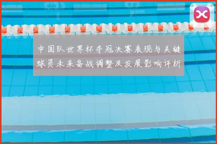 中国队世界杯夺冠决赛表现与关键球员未来备战调整及发展影响评析
