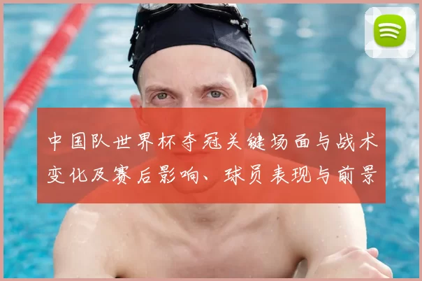 中国队世界杯夺冠关键场面与战术变化及赛后影响、球员表现与前景