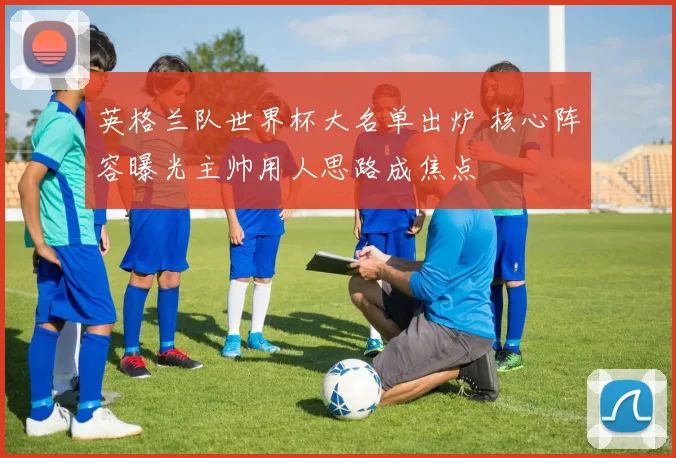 英格兰队世界杯大名单出炉 核心阵容曝光主帅用人思路成焦点