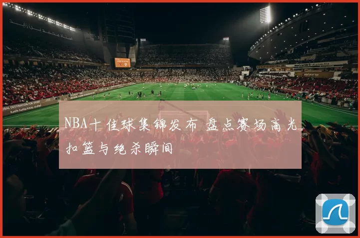 NBA十佳球集锦发布 盘点赛场高光扣篮与绝杀瞬间