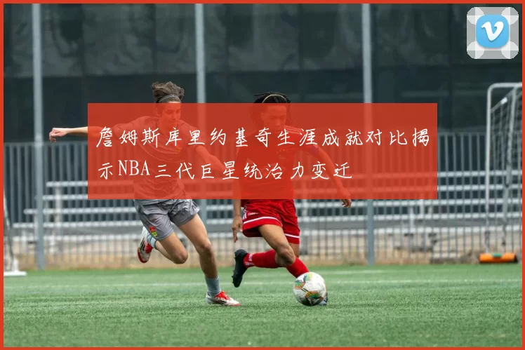詹姆斯库里约基奇生涯成就对比揭示NBA三代巨星统治力变迁