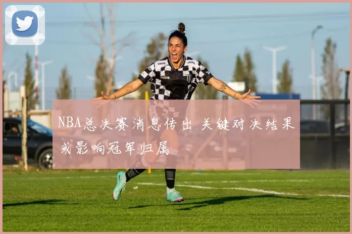 NBA总决赛消息传出 关键对决结果或影响冠军归属