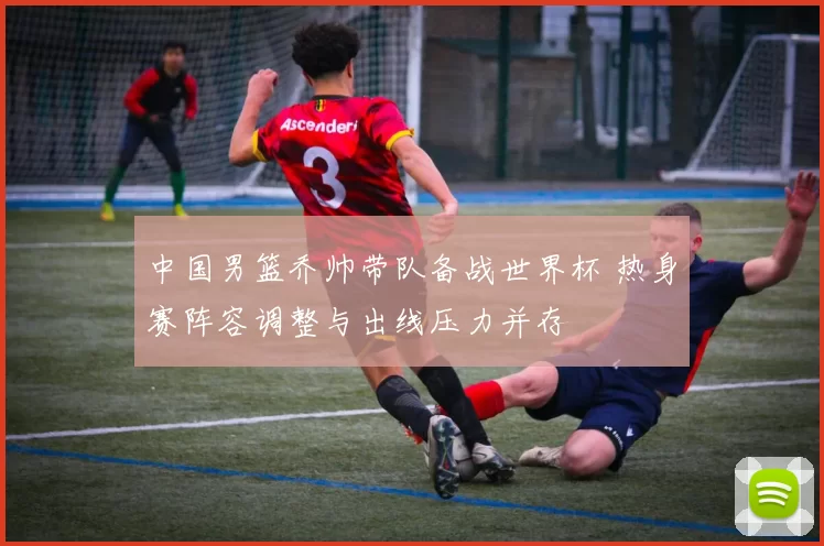 中国男篮乔帅带队备战世界杯 热身赛阵容调整与出线压力并存