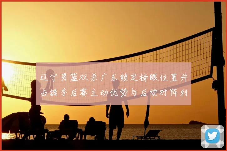 辽宁男篮双杀广东锁定榜眼位置并占据季后赛主动优势与后续对阵利好