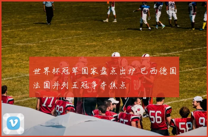 世界杯冠军国家盘点出炉 巴西德国法国并列五冠争夺焦点