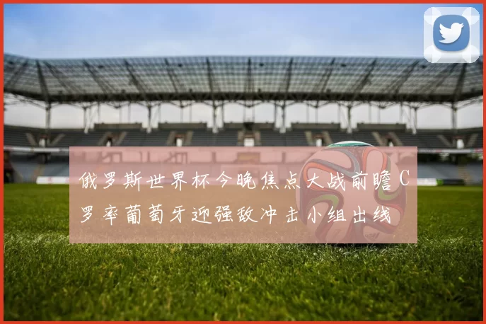 俄罗斯世界杯今晚焦点大战前瞻 C罗率葡萄牙迎强敌冲击小组出线