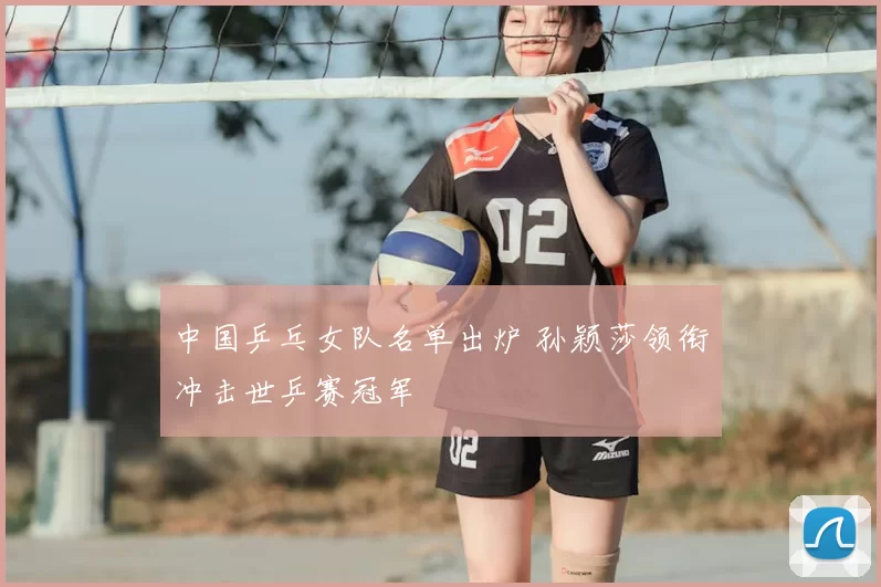 中国乒乓女队名单出炉 孙颖莎领衔冲击世乒赛冠军