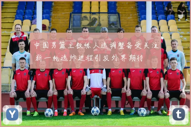 中国男篮主教练人选调整备受关注 新一轮选帅进程引发外界期待