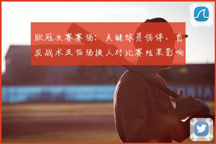 欧冠决赛赛场:关键球员伤停、首发战术及临场换人对比赛结果影响解读