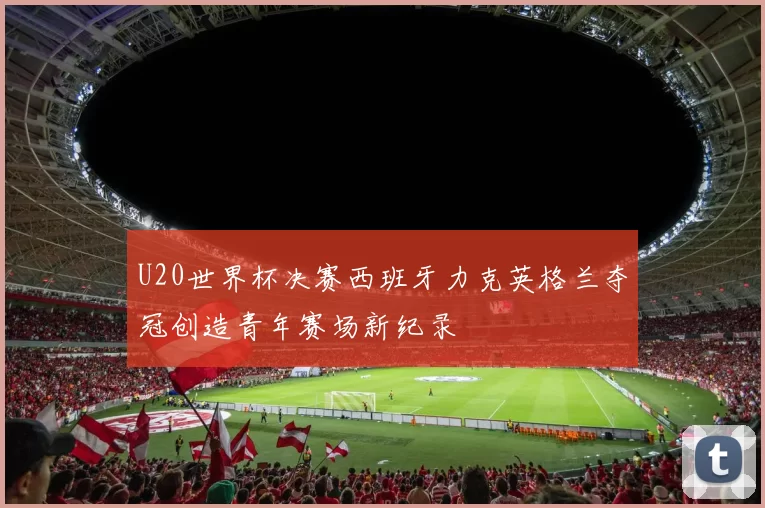 U20世界杯决赛西班牙力克英格兰夺冠创造青年赛场新纪录