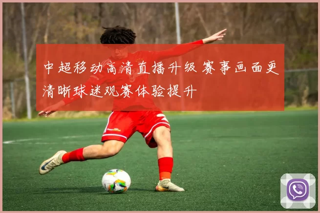 中超移动高清直播升级 赛事画面更清晰球迷观赛体验提升