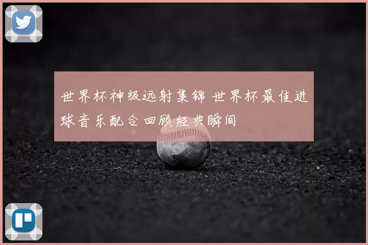 世界杯神级远射集锦 世界杯最佳进球音乐配合回顾经典瞬间