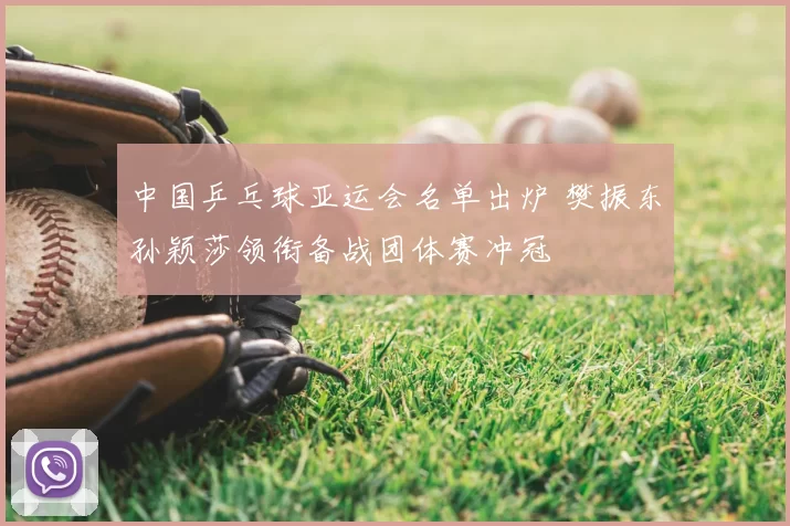 中国乒乓球亚运会名单出炉 樊振东孙颖莎领衔备战团体赛冲冠