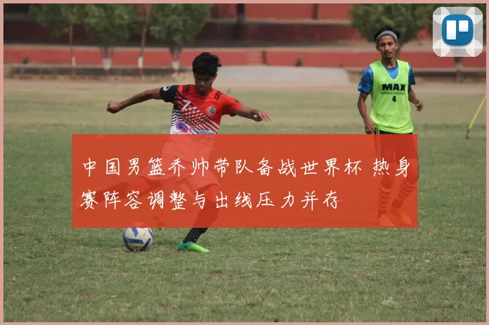 中国男篮乔帅带队备战世界杯 热身赛阵容调整与出线压力并存