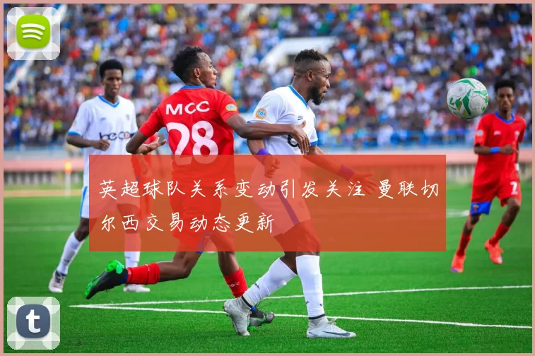 英超球队关系变动引发关注 曼联切尔西交易动态更新