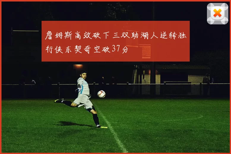 詹姆斯高效砍下三双助湖人逆转独行侠东契奇空砍37分