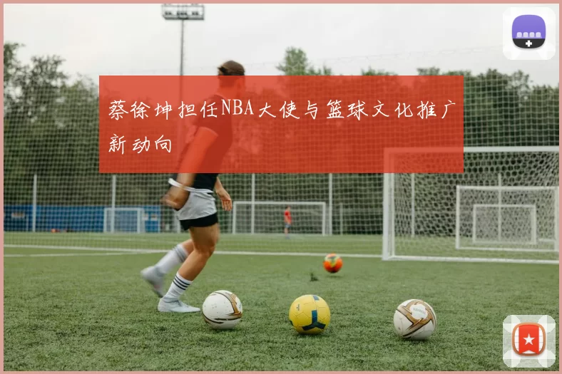 蔡徐坤担任NBA大使与篮球文化推广新动向