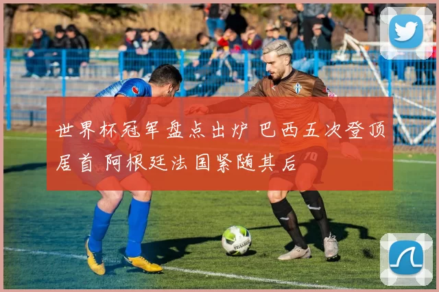 世界杯冠军盘点出炉 巴西五次登顶居首 阿根廷法国紧随其后