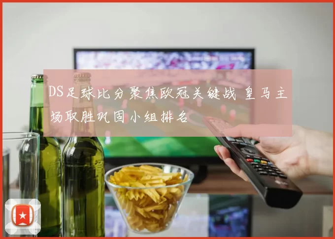 DS足球比分聚焦欧冠关键战 皇马主场取胜巩固小组排名