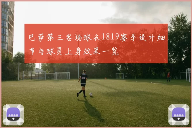 巴萨第三客场球衣1819赛季设计细节与球员上身效果一览