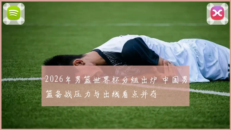 2026年男篮世界杯分组出炉 中国男篮备战压力与出线看点并存