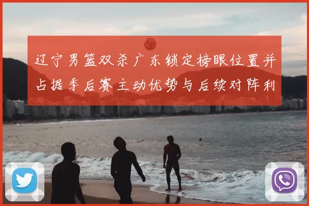 辽宁男篮双杀广东锁定榜眼位置并占据季后赛主动优势与后续对阵利好