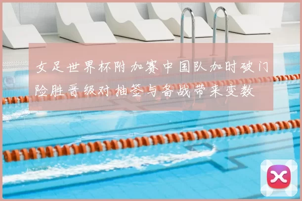 女足世界杯附加赛中国队加时破门险胜晋级对抽签与备战带来变数