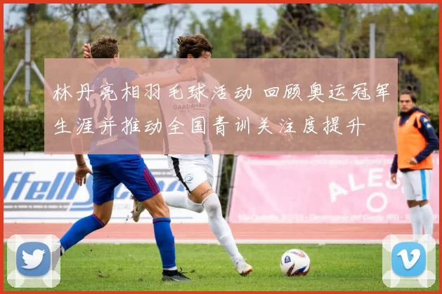 林丹亮相羽毛球活动 回顾奥运冠军生涯并推动全国青训关注度提升