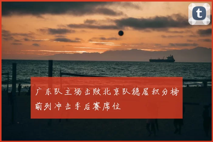 广东队主场击败北京队稳居积分榜前列冲击季后赛席位