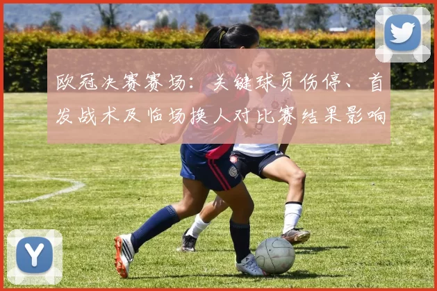 欧冠决赛赛场:关键球员伤停、首发战术及临场换人对比赛结果影响解读