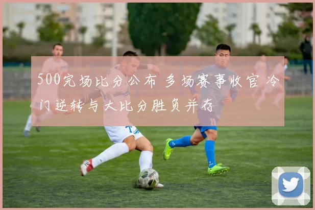 500完场比分公布 多场赛事收官 冷门逆转与大比分胜负并存
