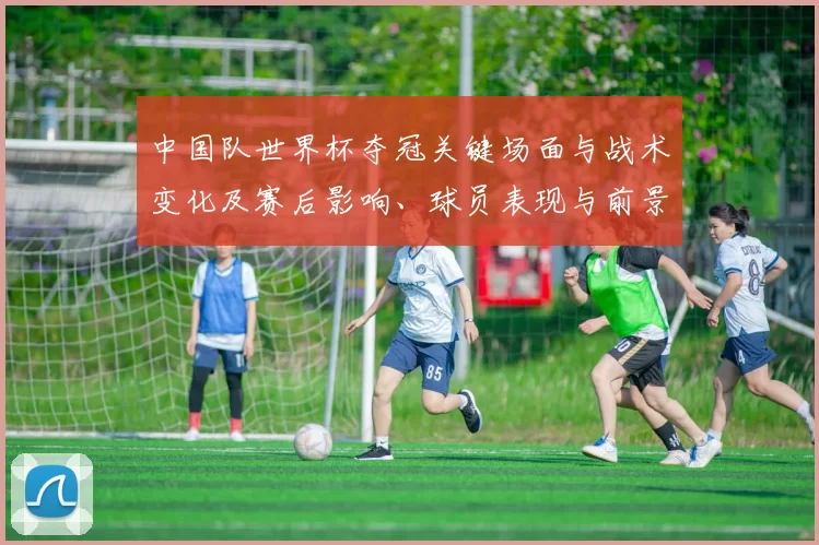 中国队世界杯夺冠关键场面与战术变化及赛后影响、球员表现与前景