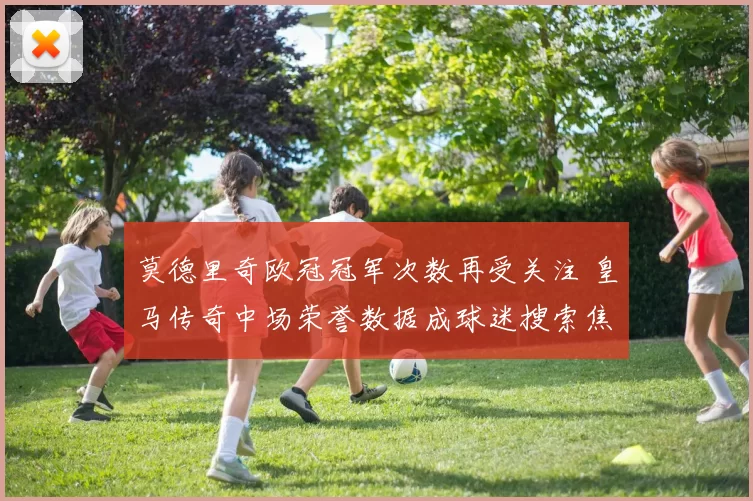 莫德里奇欧冠冠军次数再受关注 皇马传奇中场荣誉数据成球迷搜索焦点