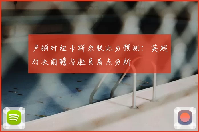 卢顿对纽卡斯尔联比分预测：英超对决前瞻与胜负看点分析