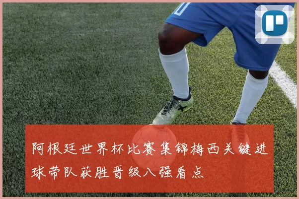 阿根廷世界杯比赛集锦梅西关键进球带队获胜晋级八强看点