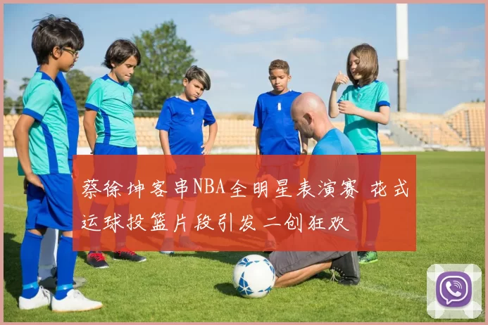 蔡徐坤客串NBA全明星表演赛 花式运球投篮片段引发二创狂欢