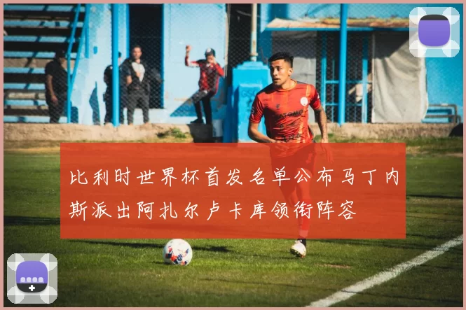 比利时世界杯首发名单公布马丁内斯派出阿扎尔卢卡库领衔阵容