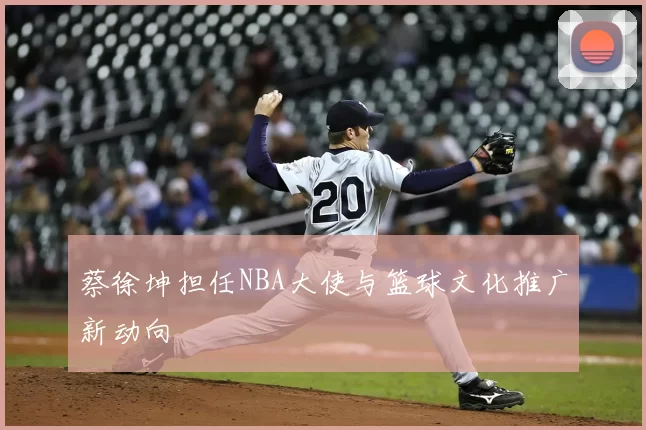 蔡徐坤担任NBA大使与篮球文化推广新动向